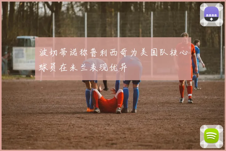 波切蒂诺称普利西奇为美国队核心球员在米兰表现优异