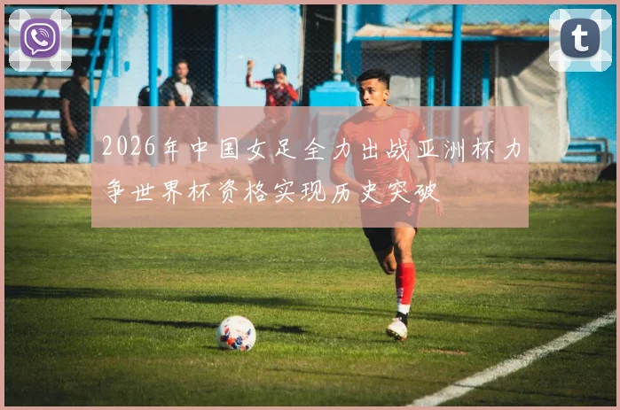 2026年中国女足全力出战亚洲杯力争世界杯资格实现历史突破