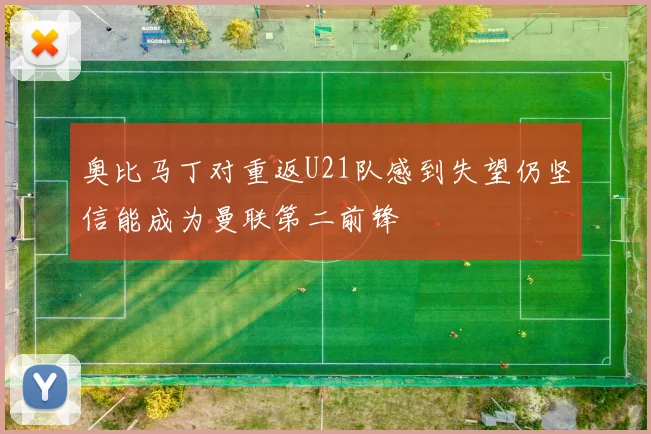 奥比马丁对重返U21队感到失望仍坚信能成为曼联第二前锋
