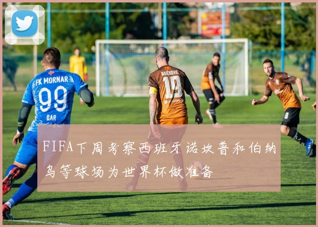 FIFA下周考察西班牙诺坎普和伯纳乌等球场为世界杯做准备