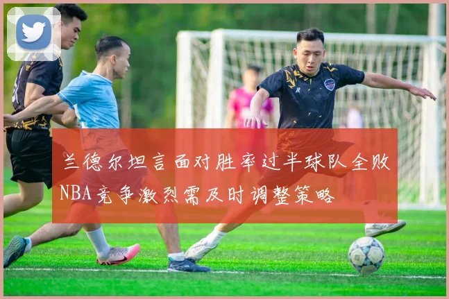 兰德尔坦言面对胜率过半球队全败NBA竞争激烈需及时调整策略