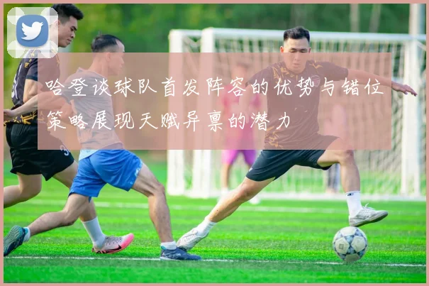 哈登谈球队首发阵容的优势与错位策略展现天赋异禀的潜力