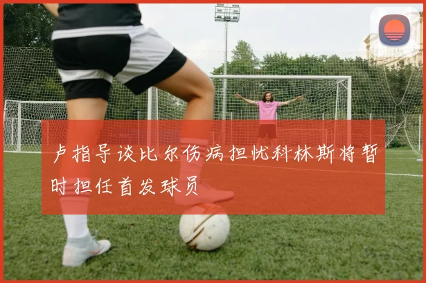 卢指导谈比尔伤病担忧科林斯将暂时担任首发球员