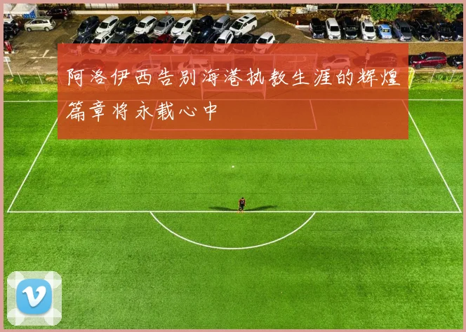 阿洛伊西告别海港执教生涯的辉煌篇章将永载心中