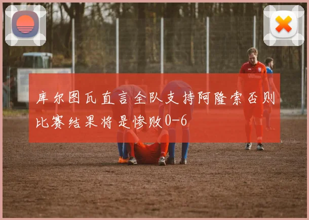 库尔图瓦直言全队支持阿隆索否则比赛结果将是惨败0-6