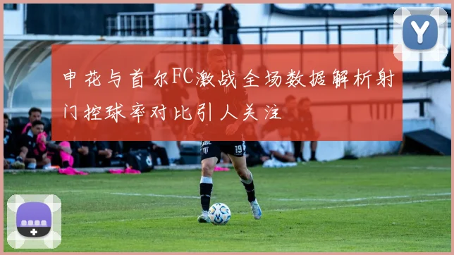 申花与首尔FC激战全场数据解析射门控球率对比引人关注