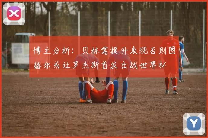 博主分析：贝林需提升表现否则图赫尔或让罗杰斯首发出战世界杯
