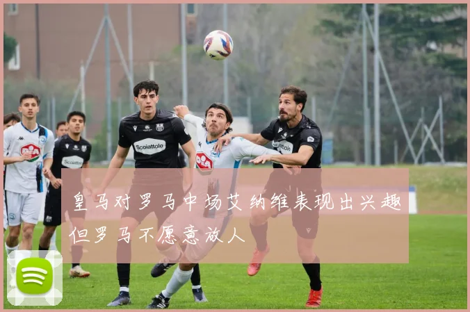 皇马对罗马中场艾纳维表现出兴趣但罗马不愿意放人