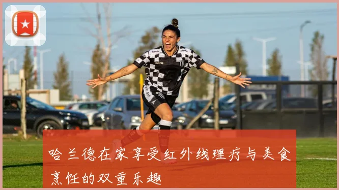 哈兰德在家享受红外线理疗与美食烹饪的双重乐趣