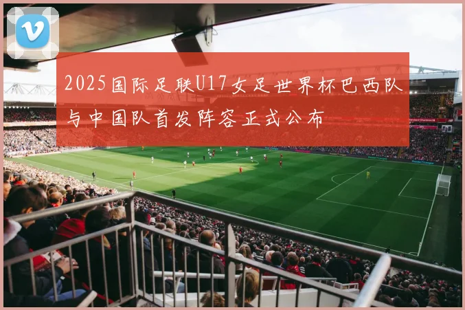 2025国际足联U17女足世界杯巴西队与中国队首发阵容正式公布