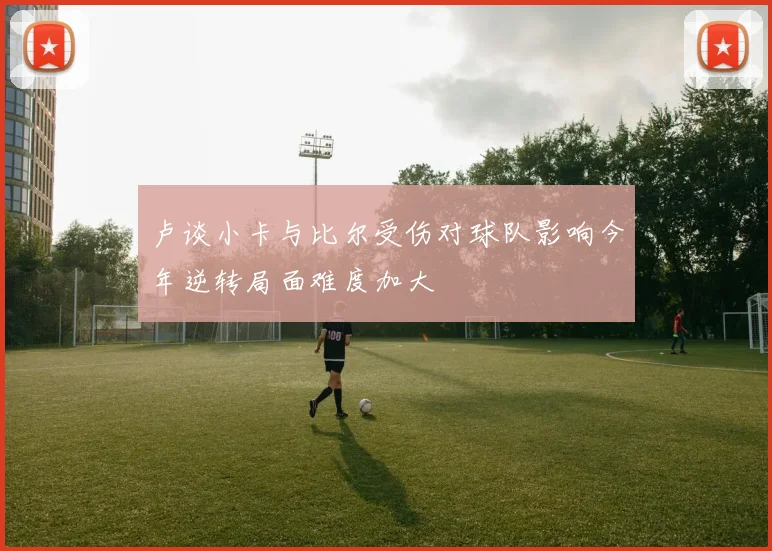 卢谈小卡与比尔受伤对球队影响今年逆转局面难度加大
