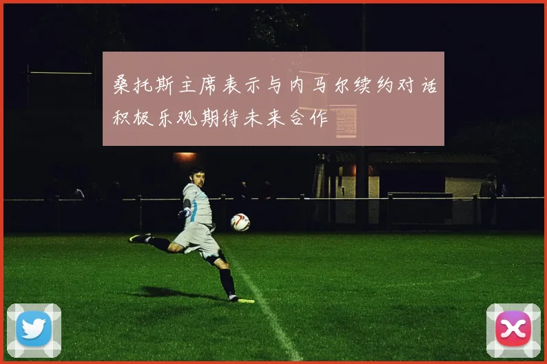 桑托斯主席表示与内马尔续约对话积极乐观期待未来合作