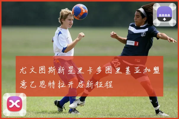尤文图斯新星里卡多图里基亚加盟意乙恩特拉开启新征程
