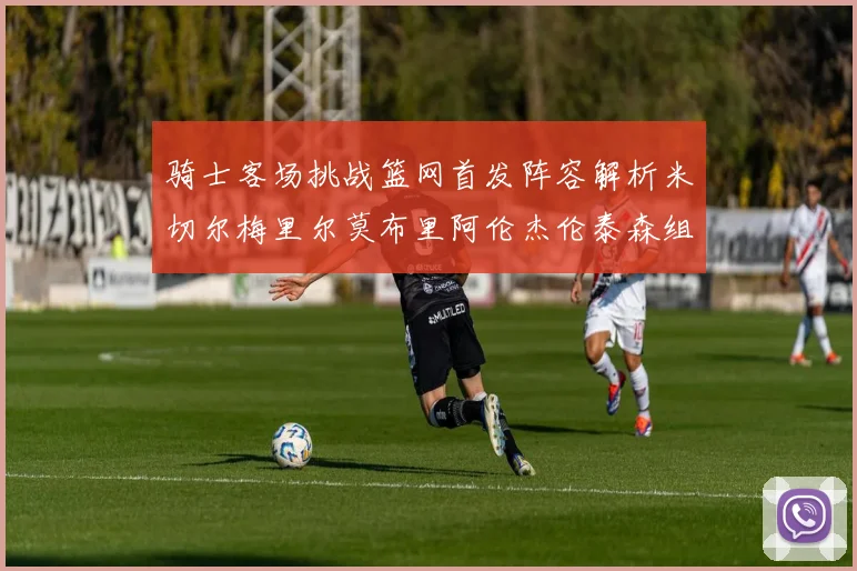 骑士客场挑战篮网首发阵容解析米切尔梅里尔莫布里阿伦杰伦泰森组合亮点