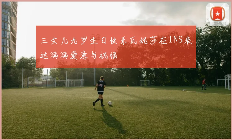 三女儿九岁生日快乐瓦妮莎在INS表达满满爱意与祝福