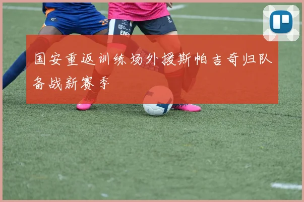 国安重返训练场外援斯帕吉奇归队备战新赛季