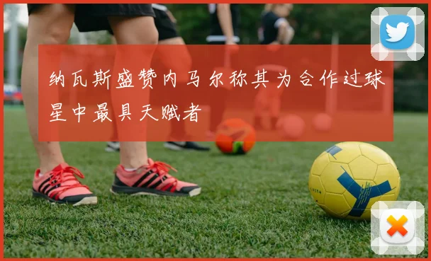 纳瓦斯盛赞内马尔称其为合作过球星中最具天赋者