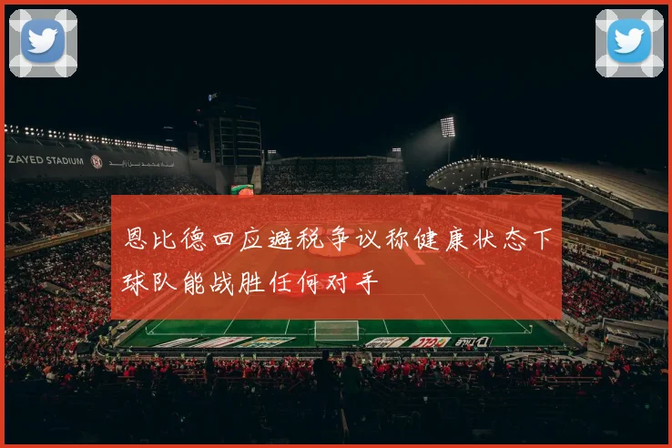 恩比德回应避税争议称健康状态下球队能战胜任何对手