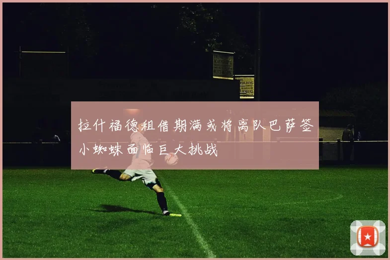拉什福德租借期满或将离队巴萨签小蜘蛛面临巨大挑战