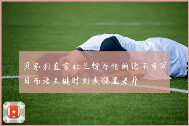 贝弗利直言杜兰特与伦纳德不可同日而语关键时刻表现显差异