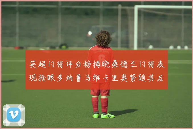 英超门将评分榜揭晓桑德兰门将表现抢眼多纳鲁马维卡里奥紧随其后