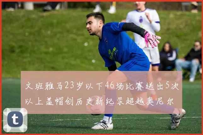 文班雅马23岁以下46场比赛送出5次以上盖帽创历史新纪录超越奥尼尔