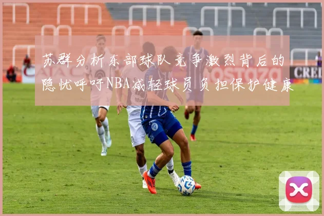 苏群分析东部球队竞争激烈背后的隐忧呼吁NBA减轻球员负担保护健康