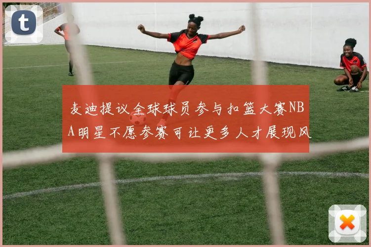 麦迪提议全球球员参与扣篮大赛NBA明星不愿参赛可让更多人才展现风采