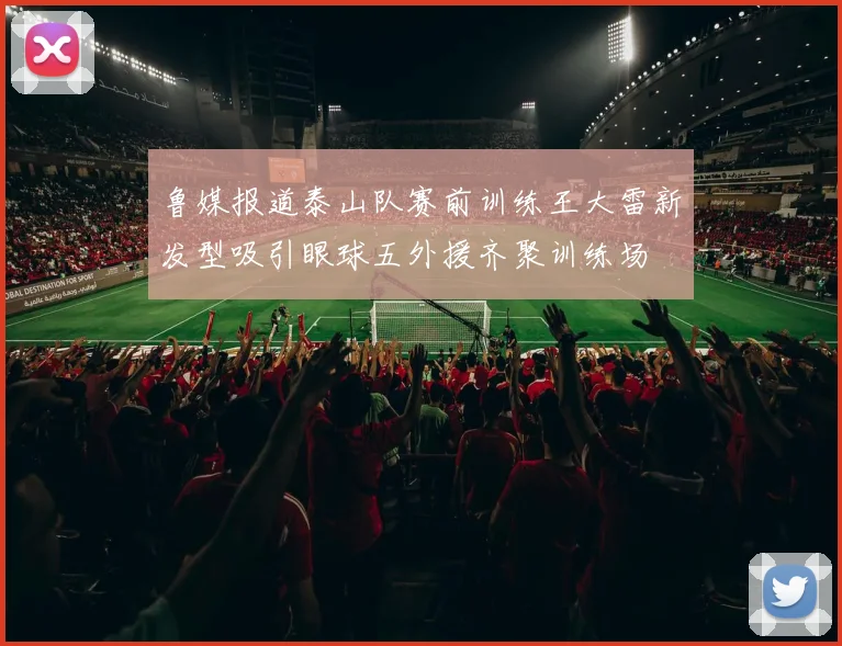鲁媒报道泰山队赛前训练王大雷新发型吸引眼球五外援齐聚训练场