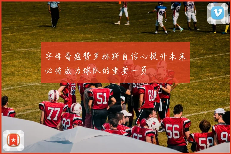 字母哥盛赞罗林斯自信心提升未来必将成为球队的重要一员