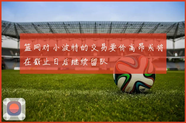 篮网对小波特的交易要价高昂或将在截止日后继续留队