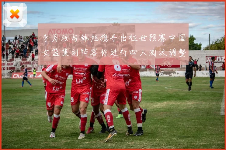 李月汝与韩旭携手出征世预赛中国女篮集训阵容将进行四人淘汰调整