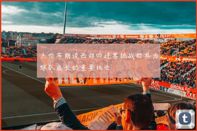 杰伦布朗谈西部四连客挑战称其为球队成长的重要机会